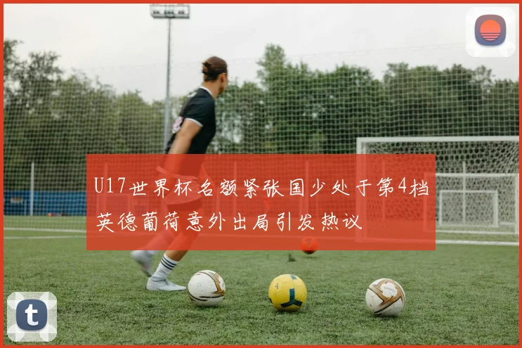 U17世界杯名额紧张国少处于第4档英德葡荷意外出局引发热议