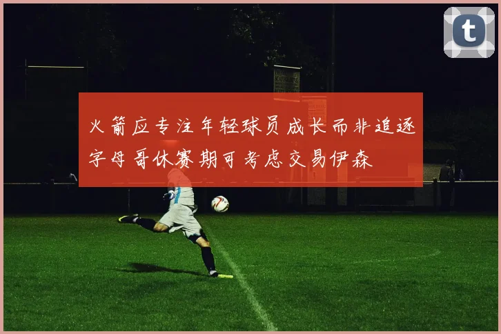 火箭应专注年轻球员成长而非追逐字母哥休赛期可考虑交易伊森
