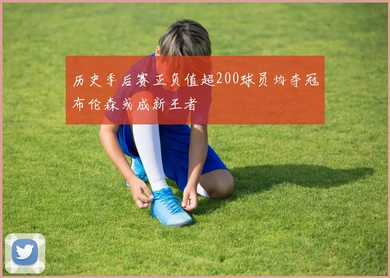 历史季后赛正负值超200球员均夺冠布伦森或成新王者