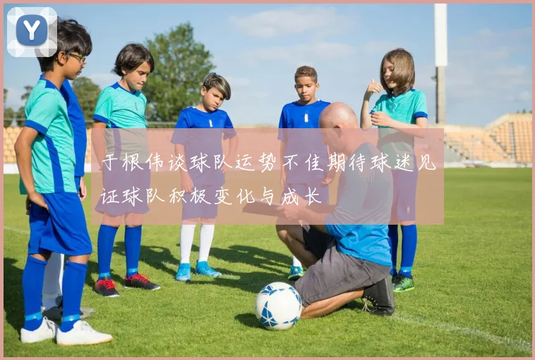 于根伟谈球队运势不佳期待球迷见证球队积极变化与成长