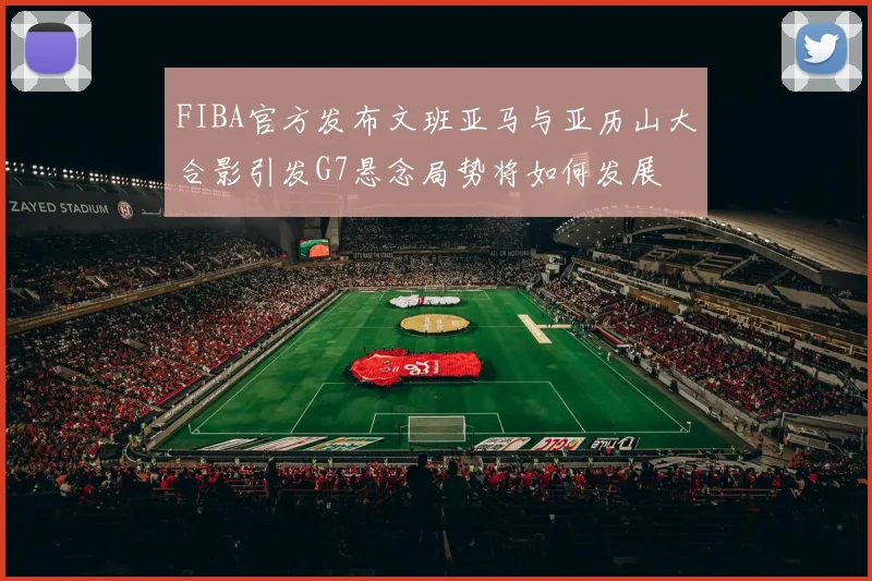 FIBA官方发布文班亚马与亚历山大合影引发G7悬念局势将如何发展