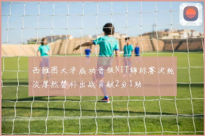 西雅图大学成功晋级NIT锦标赛次轮淡厚然替补出战贡献2分1助
