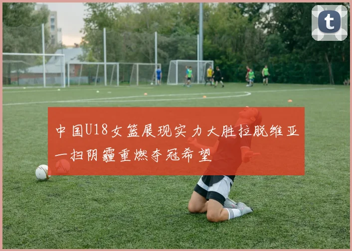 中国U18女篮展现实力大胜拉脱维亚一扫阴霾重燃夺冠希望