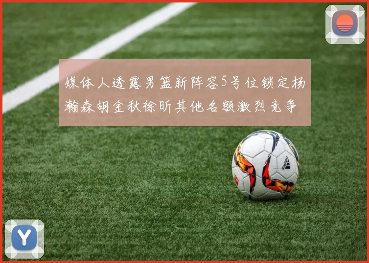 媒体人透露男篮新阵容5号位锁定杨瀚森胡金秋徐昕其他名额激烈竞争