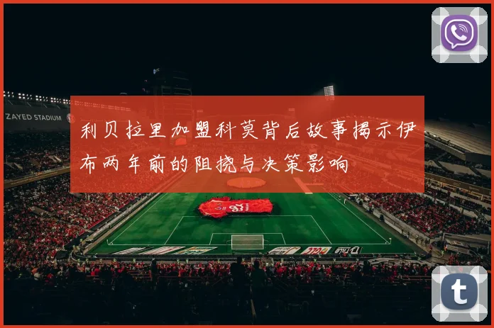 利贝拉里加盟科莫背后故事揭示伊布两年前的阻挠与决策影响