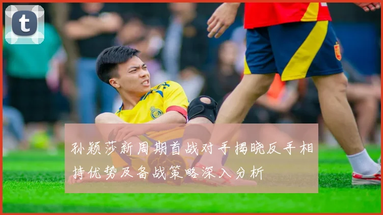 孙颖莎新周期首战对手揭晓反手相持优势及备战策略深入分析